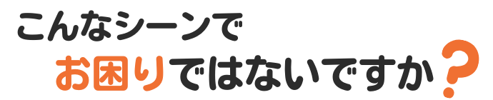 こんなシーンでお困りではないですか？